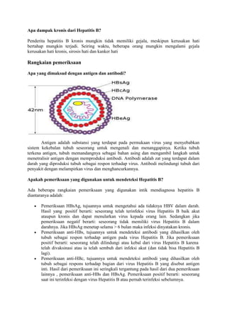 Apa dampak kronis dari Hepatitis B?
Penderita hepatitis B kronis mungkin tidak memiliki gejala, meskipun kerusakan hati
bertahap mungkin terjadi. Seiring waktu, beberapa orang mungkin mengalami gejala
kerusakan hati kronis, sirosis hati dan kanker hati

Rangkaian pemeriksaan
Apa yang dimaksud dengan antigen dan antibodi?

Antigen adalah substansi yang terdapat pada permukaan virus yang menyebabkan
sistem kekebalan tubuh seseorang untuk mengenali dan menanggapinya. Ketika tubuh
terkena antigen, tubuh memandangnya sebagai bahan asing dan mengambil langkah untuk
menetralisir antigen dengan memproduksi antibodi. Antibodi adalah zat yang terdapat dalam
darah yang diproduksi tubuh sebagai respon terhadap virus. Antibodi melindungi tubuh dari
penyakit dengan melampirkan virus dan menghancurkannya.
Apakah pemeriksaan yang digunakan untuk mendeteksi Hepatitis B?
Ada beberapa rangkaian pemeriksaan yang digunakan intik mendiagnosa hepatitis B
diantaranya adalah:
Pemeriksaan HBsAg, tujuannya untuk mengetahui ada tidaknya HBV dalam darah.
Hasil yang positif berarti: seseorang telah terinfeksi virus Hepatitis B baik akut
ataupun kronis dan dapat menularkan virus kepada orang lain. Sedangkan jika
pemeriksaan negatif berarti: seseorang tidak memiliki virus Hepatitis B dalam
darahnya. Jika HBsAg menetap selama > 6 bulan maka infeksi dinyatakan kronis.
Pemeriksaan anti-HBs, tujuannya untuk mendeteksi antibodi yang dihasilkan oleh
tubuh sebagai respon terhadap antigen pada virus Hepatitis B. Jika pemeriksaan
positif berarti: seseorang telah dilindungi atau kebal dari virus Hepatitis B karena
telah divaksinasi atau ia telah sembuh dari infeksi akut (dan tidak bisa Hepatitis B
lagi).
Pemeriksaan anti-HBc, tujuannya untuk mendeteksi antibodi yang dihasilkan oleh
tubuh sebagai respons terhadap bagian dari virus Hepatitis B yang disebut antigen
inti. Hasil dari pemeriksaan ini seringkali tergantung pada hasil dari dua pemeriksaan
lainnya , pemeriksaan anti-HBs dan HBsAg. Pemeriksaan positif berarti: seseorang
saat ini terinfeksi dengan virus Hepatitis B atau pernah terinfeksi sebelumnya.

 