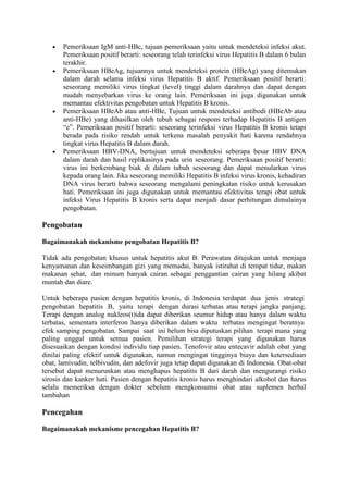Pemeriksaan IgM anti-HBc, tujuan pemeriksaan yaitu untuk mendeteksi infeksi akut.
Pemeriksaan positif berarti: seseorang telah terinfeksi virus Hepatitis B dalam 6 bulan
terakhir.
Pemeriksaan HBeAg, tujuannya untuk mendeteksi protein (HBeAg) yang ditemukan
dalam darah selama infeksi virus Hepatitis B aktif. Pemeriksaan positif berarti:
seseorang memiliki virus tingkat (level) tinggi dalam darahnya dan dapat dengan
mudah menyebarkan virus ke orang lain. Pemeriksaan ini juga digunakan untuk
memantau efektivitas pengobatan untuk Hepatitis B kronis.
Pemeriksaan HBeAb atau anti-HBe, Tujuan untuk mendeteksi antibodi (HBeAb atau
anti-HBe) yang dihasilkan oleh tubuh sebagai respons terhadap Hepatitis B antigen
“e”. Pemeriksaan positif berarti: seseorang terinfeksi virus Hepatitis B kronis tetapi
berada pada risiko rendah untuk terkena masalah penyakit hati karena rendahnya
tingkat virus Hepatitis B dalam darah.
Pemeriksaan HBV-DNA, bertujuan untuk mendeteksi seberapa besar HBV DNA
dalam darah dan hasil replikasinya pada urin seseorang. Pemeriksaan positif berarti:
virus ini berkembang biak di dalam tubuh seseorang dan dapat menularkan virus
kepada orang lain. Jika seseorang memiliki Hepatitis B infeksi virus kronis, kehadiran
DNA virus berarti bahwa seseorang mengalami peningkatan risiko untuk kerusakan
hati. Pemeriksaan ini juga digunakan untuk memantau efektivitas terapi obat untuk
infeksi Virus Hepatitis B kronis serta dapat menjadi dasar perhitungan dimulainya
pengobatan.

Pengobatan
Bagaimanakah mekanisme pengobatan Hepatitis B?
Tidak ada pengobatan khusus untuk hepatitis akut B. Perawatan ditujukan untuk menjaga
kenyamanan dan keseimbangan gizi yang memadai, banyak istirahat di tempat tidur, makan
makanan sehat, dan minum banyak cairan sebagai penggantian cairan yang hilang akibat
muntah dan diare.
Untuk beberapa pasien dengan hepatitis kronis, di Indonesia terdapat dua jenis strategi
pengobatan hepatitis B, yaitu terapi dengan durasi terbatas atau terapi jangka panjang.
Terapi dengan analog nukleos(t)ida dapat diberikan seumur hidup atau hanya dalam waktu
terbatas, sementara interferon hanya diberikan dalam waktu terbatas mengingat beratnya
efek samping pengobatan. Sampai saat ini belum bisa diputuskan pilihan terapi mana yang
paling unggul untuk semua pasien. Pemilihan strategi terapi yang digunakan harus
disesuaikan dengan kondisi individu tiap pasien. Tenofovir atau entecavir adalah obat yang
dinilai paling efektif untuk digunakan, namun mengingat tingginya biaya dan ketersediaan
obat, lamivudin, telbivudin, dan adefovir juga tetap dapat digunakan di Indonesia. Obat-obat
tersebut dapat menurunkan atau menghapus hepatitis B dari darah dan mengurangi risiko
sirosis dan kanker hati. Pasien dengan hepatitis kronis harus menghindari alkohol dan harus
selalu memeriksa dengan dokter sebelum mengkonsumsi obat atau suplemen herbal
tambahan

Pencegahan
Bagaimanakah mekanisme pencegahan Hepatitis B?

 