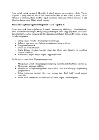 Cara terbaik untuk mencegah Hepatitis B adalah dengan menggunakan vaksin. Vaksin
Hepatitis B yang aman dan efektif dan biasanya diberikan 3-4 kali selama 6 bulan. Vaksin
hepatitis B immuneglobulin (HBIG) dapat membantu mencegah infeksi hepatitis B jika
diberikan dalam waktu 24 jam setelah pajanan.
Siapakah yang harus segera mendapatkan vaksin Hepatitis B?
Semua anak-anak dan remaja berusia di bawah 18 tahun yang sebelumnya tidak divaksinasi,
harus menerima vaksin segera. Orang-orang di kelompok risiko tinggi juga harus divaksinasi
dan diberikan konseling mengenai perilaku pencegahan terhadap Hepatitis B, kelompok yang
berisiko tinggi yaitu:
Orang dengan perilaku seksual yang berisiko tinggi.
Keluarga atau orang yang hidup serumah dengan orang terinfeksi.
Pengguna obat suntik.
Donor dan recipient darah.
Orang dengan pekerjaan berisiko tinggi dari infeksi virus hepatitis B, contohnya
petugas kesehatan.
Berwisata ke negara dengan tingkat tinggi hepatitis B..
Perilaku pencegahan dapat dilakukan dengan cara:
Menghindari kontak seksual dengan orang yang memiliki akut atau kronis hepatitis B.
Menghindari tatoo dan tindikan.
Menghindari berbagi barang pribadi, seperti pisau cukur atau sikat gigi dengan orang
yang terinfeksi.
Untuk pasien agar menutup luka yang terbuka agar darah tidak kontak dengan
orang lain.
Pasien tidak diperbolehkan mendonorkan darah, organ, ataupun sperma.

 