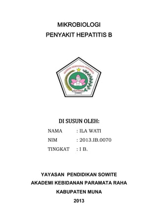 MIKROBIOLOGI
PENYAKIT HEPATITIS B

DI SUSUN OLEH:
NAMA

: ILA WATI

NIM

: 2013.IB.0070

TINGKAT

: I B.

YAYASAN PENDIDIKAN SOWITE
AKADEMI KEBIDANAN PARAMATA RAHA
KABUPATEN MUNA
2013

 