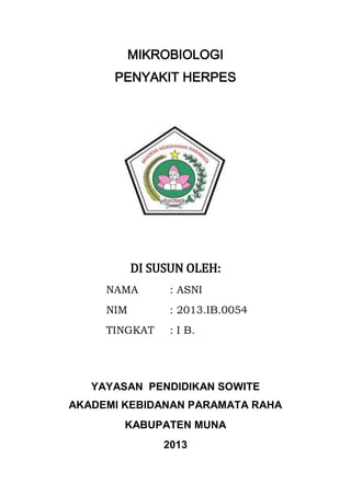 MIKROBIOLOGI
PENYAKIT HERPES

DI SUSUN OLEH:
NAMA

: ASNI

NIM

: 2013.IB.0054

TINGKAT

: I B.

YAYASAN PENDIDIKAN SOWITE
AKADEMI KEBIDANAN PARAMATA RAHA
KABUPATEN MUNA
2013

 