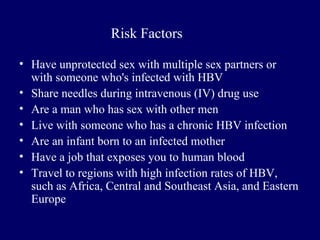 • Have unprotected sex with multiple sex partners or
with someone who's infected with HBV
• Share needles during intravenous (IV) drug use
• Are a man who has sex with other men
• Live with someone who has a chronic HBV infection
• Are an infant born to an infected mother
• Have a job that exposes you to human blood
• Travel to regions with high infection rates of HBV,
such as Africa, Central and Southeast Asia, and Eastern
Europe
Risk Factors
 