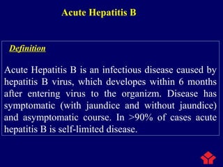 Acute Hepatitis B
Definition
Acute Hepatitis B is an infectious disease caused by
hepatitis B virus, which developes within 6 months
after entering virus to the organizm. Disease has
symptomatic (with jaundice and without jaundice)
and asymptomatic course. In >90% of cases acute
hepatitis B is self-limited disease.
 