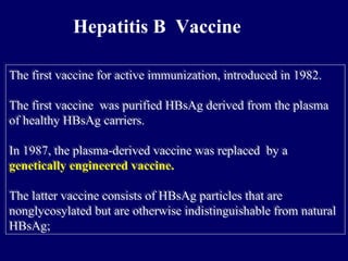 Hepatitis B Vaccine
The first vaccine for active immunization, introduced in 1982.
The first vaccine was purified HBsAg derived from the plasma
of healthy HBsAg carriers.
In 1987, the plasma-derived vaccine was replaced by a
genetically engineered vaccine.
The latter vaccine consists of HBsAg particles that are
nonglycosylated but are otherwise indistinguishable from natural
HBsAg;
The first vaccine for active immunization, introduced in 1982.
The first vaccine was purified HBsAg derived from the plasma
of healthy HBsAg carriers.
In 1987, the plasma-derived vaccine was replaced by a
genetically engineered vaccine.
The latter vaccine consists of HBsAg particles that are
nonglycosylated but are otherwise indistinguishable from natural
HBsAg;
 