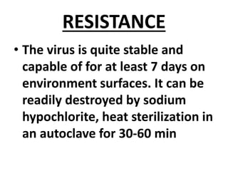 RESISTANCE
• The virus is quite stable and
capable of for at least 7 days on
environment surfaces. It can be
readily destroyed by sodium
hypochlorite, heat sterilization in
an autoclave for 30-60 min
 