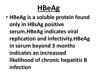 HBeAg
• HBeAg is a soluble protein found
only in HBsAg positive
serum.HBeAg indicates viral
replication and infectivity.HBeAg
in serum beyond 3 months
indicates an increassed
likelihood of chronic hepatitis B
infection
 