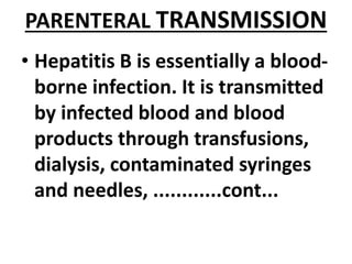 PARENTERAL TRANSMISSION
• Hepatitis B is essentially a blood-
borne infection. It is transmitted
by infected blood and blood
products through transfusions,
dialysis, contaminated syringes
and needles, ............cont...
 