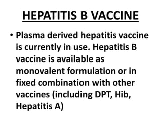HEPATITIS B VACCINE
• Plasma derived hepatitis vaccine
is currently in use. Hepatitis B
vaccine is available as
monovalent formulation or in
fixed combination with other
vaccines (including DPT, Hib,
Hepatitis A)
 