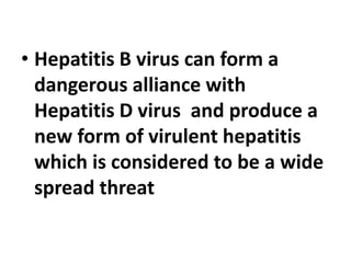 • Hepatitis B virus can form a
dangerous alliance with
Hepatitis D virus and produce a
new form of virulent hepatitis
which is considered to be a wide
spread threat
 