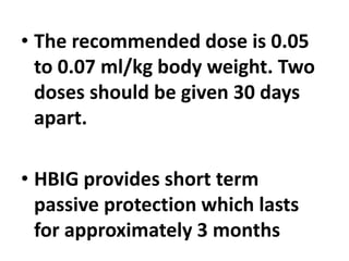 • The recommended dose is 0.05
to 0.07 ml/kg body weight. Two
doses should be given 30 days
apart.
• HBIG provides short term
passive protection which lasts
for approximately 3 months
 