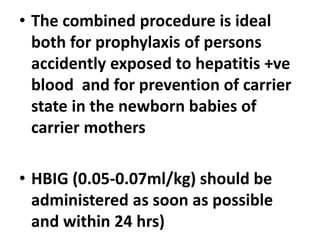 • The combined procedure is ideal
both for prophylaxis of persons
accidently exposed to hepatitis +ve
blood and for prevention of carrier
state in the newborn babies of
carrier mothers
• HBIG (0.05-0.07ml/kg) should be
administered as soon as possible
and within 24 hrs)
 
