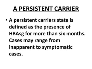 A PERSISTENT CARRIER
• A persistent carriers state is
defined as the presence of
HBAsg for more than six months.
Cases may range from
inapparent to symptomatic
cases.
 