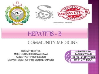 HEPATITIS - B
COMMUNITY MEDICINE
SUBMITTED TO-
MRS. SURABHI SRIVASTAVA
ASSISTANT PROFESSOR
DEPARTMENT OF PHYSIOTHERAPIEST
SUBMITTED BY-
RADHIKA TIWARI
I’D NO- 21BPHY 008
BPT- 3RD YEAR
 