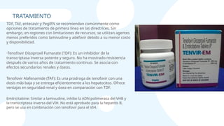 ·Tenofovir Disoproxil Fumarate (TDF): Es un inhibidor de la
transcriptasa inversa potente y seguro. No ha mostrado resistencia
después de varios años de tratamiento continuo. Se asocia con
efectos secundarios renales y óseos.
TRATAMIENTO
Tenofovir Alafenamide (TAF): Es una prodroga de tenofovir con una
dosis más baja y se entrega eficientemente a los hepatocitos. Ofrece
ventajas en seguridad renal y ósea en comparación con TDF.
Emtricitabine: Similar a lamivudine, inhibe la ADN polimerasa del VHB y
la transcriptasa inversa del VIH. No está aprobado para la hepatitis B,
pero se usa en combinación con tenofovir para el VIH.
TDF, TAF, entecavir y PegIFN se recomiendan comúnmente como
opciones de tratamiento de primera línea en las directrices. Sin
embargo, en regiones con limitaciones de recursos, se utilizan agentes
menos preferidos como lamivudine y adefovir debido a su menor costo
y disponibilidad.
 