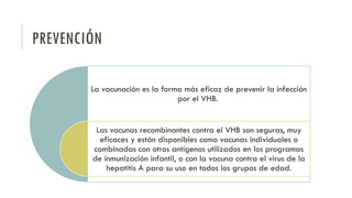 PREVENCIÓN
La vacunación es la forma más eficaz de prevenir la infección
por el VHB.
Las vacunas recombinantes contra el VHB son seguras, muy
eficaces y están disponibles como vacunas individuales o
combinadas con otros antígenos utilizados en los programas
de inmunización infantil, o con la vacuna contra el virus de la
hepatitis A para su uso en todos los grupos de edad.
 