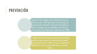 PREVENCIÓN
Dado el alto riesgo de cronicidad tras la
infección por VHB durante la infancia, la
inmunización infantil universal (incluida la
dosis al nacer) es la medida más eficaz
para prevenir la infección crónica por VHB.
En 2020, el 98 % de los países del mundo
habían adoptado la vacunación infantil
universal contra el VHB, con una cobertura
del 83 % de la pauta de tres a cuatro
dosis
 
