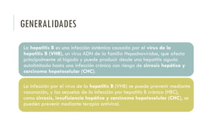 GENERALIDADES
La hepatitis B es una infección sistémica causada por el virus de la
hepatitis B (VHB), un virus ADN de la familia Hepadnaviridae, que afecta
principalmente al hígado y puede producir desde una hepatitis aguda
autolimitada hasta una infección crónica con riesgo de cirrosis hepática y
carcinoma hepatocelular (CHC).
La infección por el virus de la hepatitis B (VHB) se puede prevenir mediante
vacunación, y las secuelas de la infección por hepatitis B crónica (HBC),
como cirrosis, insuficiencia hepática y carcinoma hepatocelular (CHC), se
pueden prevenir mediante terapia antiviral.
 