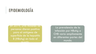 EPIDEMIOLOGÍA
En 2019, 296 millones de
personas dieron positivo
para el antígeno de
superficie de la hepatitis
B (HBsAg) en todo el
mundo.
La prevalencia de la
infección por HBsAg o
CHB varía ampliamente
en diferentes partes del
mundo.
 