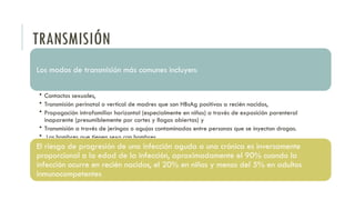 TRANSMISIÓN
Los modos de transmisión más comunes incluyen:
• Contactos sexuales,
• Transmisión perinatal o vertical de madres que son HBsAg positivas a recién nacidos,
• Propagación intrafamiliar horizontal (especialmente en niños) a través de exposición parenteral
inaparente (presumiblemente por cortes y llagas abiertas) y
• Transmisión a través de jeringas o agujas contaminadas entre personas que se inyectan drogas.
• Los hombres que tienen sexo con hombres
El riesgo de progresión de una infección aguda a una crónica es inversamente
proporcional a la edad de la infección, aproximadamente el 90% cuando la
infección ocurre en recién nacidos, el 20% en niños y menos del 5% en adultos
inmunocompetentes
 