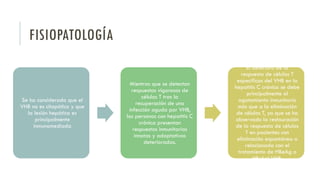 FISIOPATOLOGÍA
Se ha considerado que el
VHB no es citopático y que
la lesión hepática es
principalmente
inmunomediada
Mientras que se detectan
respuestas vigorosas de
células T tras la
recuperación de una
infección aguda por VHB,
las personas con hepatitis C
crónica presentan
respuestas inmunitarias
innatas y adaptativas
deterioradas.
El deterioro de la
respuesta de células T
específicas del VHB en la
hepatitis C crónica se debe
principalmente al
agotamiento inmunitario
más que a la eliminación
de células T, ya que se ha
observado la restauración
de la respuesta de células
T en pacientes con
eliminación espontánea o
relacionada con el
tratamiento de HBeAg o
HBsAgl VHB.
 