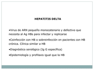 HEPATITIS DELTA



•Virus de ARN pequeño monocatenario y defectivo que
necesita al Ag HBs para infectar y replicarse

•Coinfección con HB o sobreinfección en pacientes con HB
crónica. Clínica similar a HB

•Diagnóstico serológico (Ig G específica)

•Epidemiología y profilaxis igual que la HB
 
