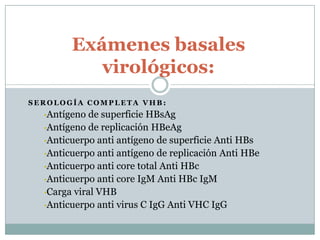 Exámenes basales
           virológicos:
SEROLOGÍA COMPLETA VHB:
  •Antígeno  de superficie HBsAg
  •Antígeno de replicación HBeAg
  •Anticuerpo anti antígeno de superficie Anti HBs
  •Anticuerpo anti antígeno de replicación Anti HBe
  •Anticuerpo anti core total Anti HBc
  •Anticuerpo anti core IgM Anti HBc IgM
  •Carga viral VHB
  •Anticuerpo anti virus C IgG Anti VHC IgG
 