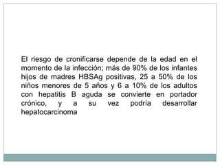 El riesgo de cronificarse depende de la edad en el
momento de la infección; más de 90% de los infantes
hijos de madres HBSAg positivas, 25 a 50% de los
niños menores de 5 años y 6 a 10% de los adultos
con hepatitis B aguda se convierte en portador
crónico,   y   a     su   vez   podría   desarrollar
hepatocarcinoma
 