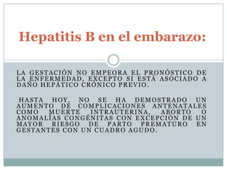 Hepatitis B en el embarazo:

LA GESTACIÓN NO EMPEORA EL PRONÓSTICO DE
LA ENFERMEDAD, EXCEPTO SI ESTÁ ASOCIADO A
DAÑO HEPÁTICO CRÓNICO PREVIO.

HASTA HOY, NO SE HA DEMOSTRADO UN
AUMENTO DE COMPLICACIONES ANTENATALES
COMO  MUERTE    INTRAUTERINA,  ABORTO  O
ANOMALÍAS CONGÉNITAS CON EXCEPCIÓN DE UN
MAYOR RIESGO DE PARTO PREMATURO EN
GESTANTES CON UN CUADRO AGUDO.
 