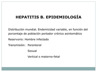 HEPATITIS B. EPIDEMIOLOGÍA


Distribución mundial. Endemicidad variable, en función del
porcentaje de población portador crónico asintomático

Reservorio: Hombre infectado

Transmisión: Parenteral

              Sexual

              Vertical o materno-fetal
 