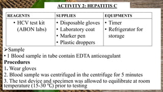 Sample
• 1 Blood sample in tube contain EDTA anticoagulant
Procedures
1. Wear gloves
2. Blood sample was centrifuged in the centrifuge for 5 minutes
3. The test device and specimen was allowed to equilibrate at room
temperature (15-30 ℃) prior to testing
REAGENTS SUPPLIES EQUIPMENTS
• HCV test kit
(ABON labs)
• Disposable gloves
• Laboratory coat
• Marker pen
• Plastic droppers
• Timer
• Refrigerator for
storage
ACTIVITY 2: HEPATITIS C
 
