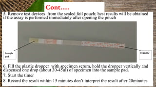 Cont…..
5. Remove test devices from the sealed foil pouch; best results will be obtained
if the assay is performed immediately after opening the pouch
6. Fill the plastic dropper with specimen serum, hold the dropper vertically and
dispensed one drop (about 30-45ul) of specimen into the sample pad.
7. Start the timer
8. Record the result within 15 minutes don’t interpret the result after 20minutes
HandleSample
pad
 
