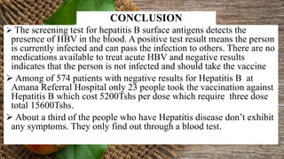  The screening test for hepatitis B surface antigens detects the
presence of HBV in the blood. A positive test result means the person
is currently infected and can pass the infection to others. There are no
medications available to treat acute HBV and negative results
indicates that the person is not infected and should take the vaccine
 Among of 574 patients with negative results for Hepatitis B at
Amana Referral Hospital only 23 people took the vaccination against
Hepatitis B which cost 5200Tshs per dose which require three dose
total 15600Tshs.
 About a third of the people who have Hepatitis disease don’t exhibit
any symptoms. They only find out through a blood test.
CONCLUSION
 