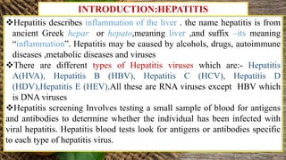 INTRODUCTION:HEPATITIS
Hepatitis describes inflammation of the liver . the name hepatitis is from
ancient Greek hepar or hepato,meaning liver ,and suffix –its meaning
“inflammation”. Hepatitis may be caused by alcohols, drugs, autoimmune
diseases ,metabolic diseases and viruses
There are different types of Hepatitis viruses which are:- Hepatitis
A(HVA), Hepatitis B (HBV), Hepatitis C (HCV), Hepatitis D
(HDV),Hepatitis E (HEV).All these are RNA viruses except HBV which
is DNA viruses
Hepatitis screening Involves testing a small sample of blood for antigens
and antibodies to determine whether the individual has been infected with
viral hepatitis. Hepatitis blood tests look for antigens or antibodies specific
to each type of hepatitis virus.
 