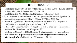 REFERENCES
• Viral Hepatitis, Fourth Edition by Howard C. Thomas ,Anna S.F. Lok, Stephen
A. Locarnini, Arie J. Zuckerman :26 July 2013
 Viral Hepatitis: 1985 Update Saul Krugman, Pediatr Rev, 1985
 CDC. Updated US Public Health Service guidelines for the management of
occupational exposures to HBV, HCV, and HIV Rep. 2001 Jun
 Abara WE, Qaseem A, Schillie S, McMahon BJ, Harris AM. Hepatitis B
vaccination and screening Ann Intern Med. 2017.
 Johnson DF, Leder K, Torresi J. Hepatitis B and C infection in international
travelers. J of Trop Med. 2013 May–Jun;2015
 UK Essays. November 2018. Hepatitis B infection: An overview. [online].
Available from: https://www.ukessays.com/essays/medical/hepatitis-b-
infection.php?vref=1 [Accessed 20 November 2019].
 