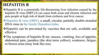 HEPATITIS B
Hepatitis B is a potentially life-threatening liver infection caused by the
hepatitis B virus (HBV).It can cause both acute and chronic infection and
puts people at high risk of death from cirrhosis and liver cancer.
Hepatitis B virus (HBV), a small, circular, partially double-stranded
DNA virus in the family Hepadnaviridae
Hepatitis can be prevented by vaccines that are safe, available and
effective
The symptoms of hepatitis B are: nausea, vomiting, loss of appetite,
abdominal pain, jaundice (the skin turns yellow), weakness, fatigue,
or brown urine (may look like tea).
 