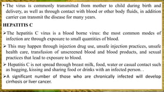 • The virus is commonly transmitted from mother to child during birth and
delivery, as well as through contact with blood or other body fluids, in addition
carrier can transmit the disease for many years.
HEPATITIS C
The hepatitis C virus is a blood borne virus: the most common modes of
infection are through exposure to small quantities of blood.
 This may happen through injection drug use, unsafe injection practices, unsafe
health care, transfusion of unscreened blood and blood products, and sexual
practices that lead to exposure to blood.
 Hepatitis C is not spread through breast milk, food, water or casual contact such
as hugging, kissing and sharing food or drinks with an infected person. .
A significant number of those who are chronically infected will develop
cirrhosis or liver cancer.
 