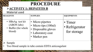 PROCEDURE
ACTIVITY 1: HEPATITIS B
Material used
REAGENTS SUPPLIES EQUIPMENTS
• HBsAg test kit
(ABON labs)
• Buffer (for whole
blood)
• Micro pipettes
• Micro tips (100ul)
• Disposable gloves
• Laboratory coat
• Marker pen
• Timer
• Refrigerator
for storage
 Sample
• Two blood sample in tube contain EDTA anticoagulant
 