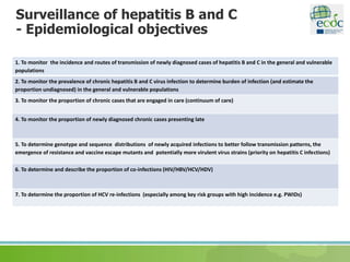Surveillance of hepatitis B and C
- Epidemiological objectives
1. To monitor the incidence and routes of transmission of newly diagnosed cases of hepatitis B and C in the general and vulnerable
populations
2. To monitor the prevalence of chronic hepatitis B and C virus infection to determine burden of infection (and estimate the
proportion undiagnosed) in the general and vulnerable populations
3. To monitor the proportion of chronic cases that are engaged in care (continuum of care)
4. To monitor the proportion of newly diagnosed chronic cases presenting late
5. To determine genotype and sequence distributions of newly acquired infections to better follow transmission patterns, the
emergence of resistance and vaccine escape mutants and potentially more virulent virus strains (priority on hepatitis C infections)
6. To determine and describe the proportion of co-infections (HIV/HBV/HCV/HDV)
7. To determine the proportion of HCV re-infections (especially among key risk groups with high incidence e.g. PWIDs)
 