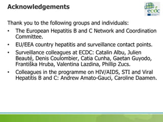 Acknowledgements
Thank you to the following groups and individuals:
• The European Hepatitis B and C Network and Coordination
Committee.
• EU/EEA country hepatitis and surveillance contact points.
• Surveillance colleagues at ECDC: Catalin Albu, Julien
Beauté, Denis Coulombier, Catia Cunha, Gaetan Guyodo,
Františka Hruba, Valentina Lazdina, Phillip Zucs.
• Colleagues in the programme on HIV/AIDS, STI and Viral
Hepatitis B and C: Andrew Amato-Gauci, Caroline Daamen.
 