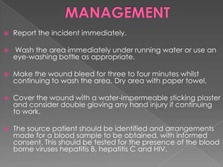 

Report the incident immediately.



Wash the area immediately under running water or use an
eye-washing bottle as appropriate.



Make the wound bleed for three to four minutes whilst
continuing to wash the area. Dry area with paper towel.



Cover the wound with a water-impermeable sticking plaster
and consider double gloving any hand injury if continuing
to work.



The source patient should be identified and arrangements
made for a blood sample to be obtained, with informed
consent. This should be tested for the presence of the blood
borne viruses hepatitis B, hepatitis C and HIV.

 