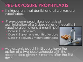 

It is important that dentist and all workers are
vaccinated.



Pre-exposure prophylaxis consists of
administration of a 3 dose series of hepatitis B
vaccine given over a 6-month period.
› Dose # 1 is time zero
› Dose # 2 given one month after dose #1
› Dose # 3 is given 6 months after dose #1



Adolescents aged 11-15 years have the
option of a two-dose schedule with the
second dose given 4-6 months after the first
dose.

 