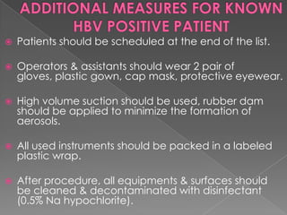 

Patients should be scheduled at the end of the list.



Operators & assistants should wear 2 pair of
gloves, plastic gown, cap mask, protective eyewear.



High volume suction should be used, rubber dam
should be applied to minimize the formation of
aerosols.



All used instruments should be packed in a labeled
plastic wrap.



After procedure, all equipments & surfaces should
be cleaned & decontaminated with disinfectant
(0.5% Na hypochlorite).

 