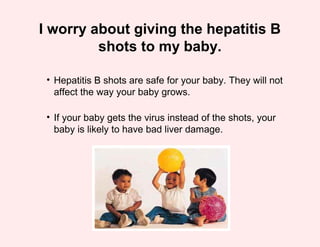 I worry about giving the hepatitis B
         shots to my baby.

 • Hepatitis B shots are safe for your baby. They will not
   affect the way your baby grows.

 • If your baby gets the virus instead of the shots, your
   baby is likely to have bad liver damage.
 