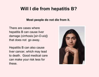 Will I die from hepatitis B?

             Most people do not die from it.

There are cases where
hepatitis B can cause liver
damage (cirrhosis [sir-O-sis])
that does not go away.

Hepatitis B can also cause
liver cancer, which may lead
to death. Good medical care
can make your risk less for
these.
 