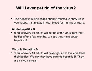 Will I ever get rid of the virus?

• The hepatitis B virus takes about 2 months to show up in
  your blood. It may stay in your blood for months or years.

 Acute Hepatitis B.
• 9 out of every 10 adults will get rid of the virus from their
  bodies after a few months. We say they have acute
  hepatitis B.


 Chronic Hepatitis B.
• 1 out of every 10 adults will never get rid of the virus from
  their bodies. We say they have chronic hepatitis B. They
  are called carriers.
 