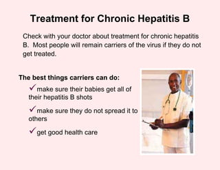 Treatment for Chronic Hepatitis B
 Check with your doctor about treatment for chronic hepatitis
 B. Most people will remain carriers of the virus if they do not
 get treated.


The best things carriers can do:
   make sure their babies get all of
   their hepatitis B shots

   make sure they do not spread it to
   others

   get good health care
 