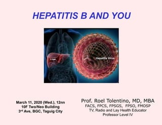 HEPATITIS B AND YOU
Prof. Roel Tolentino, MD, MBA
FACS, FPCS, FPSGS, FPSO, FMOSP
TV, Radio and Lay Health Educator
Professor Level IV
March 11, 2020 (Wed.), 12nn
10F Two/Neo Building
3rd Ave, BGC, Taguig City
 