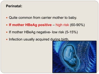 Perinatal:
 Quite common from carrier mother to baby.
 If mother HBeAg positive – high risk (60-90%)
 If mother HBeAg negative- low risk (5-15%)
 Infection usually acquired during birth.
 