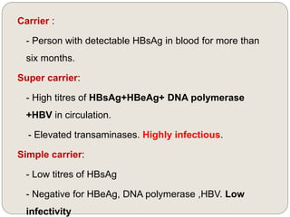 Carrier :
- Person with detectable HBsAg in blood for more than
six months.
Super carrier:
- High titres of HBsAg+HBeAg+ DNA polymerase
+HBV in circulation.
- Elevated transaminases. Highly infectious.
Simple carrier:
- Low titres of HBsAg
- Negative for HBeAg, DNA polymerase ,HBV. Low
infectivity
 