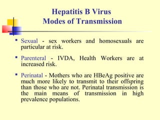 Hepatitis B Virus
Modes of Transmission
 Sexual - sex workers and homosexuals are
particular at risk.
 Parenteral - IVDA, Health Workers are at
increased risk.
 Perinatal - Mothers who are HBeAg positive are
much more likely to transmit to their offspring
than those who are not. Perinatal transmission is
the main means of transmission in high
prevalence populations.

 
